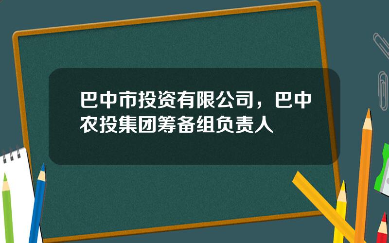 巴中市投资有限公司，巴中农投集团筹备组负责人
