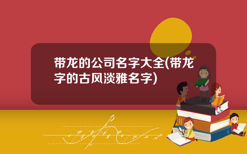 带龙的公司名字大全(带龙字的古风淡雅名字)