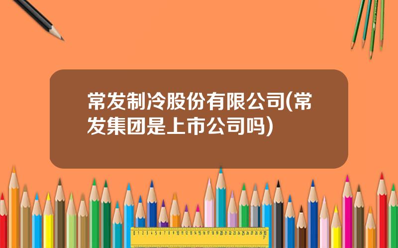 常发制冷股份有限公司(常发集团是上市公司吗)