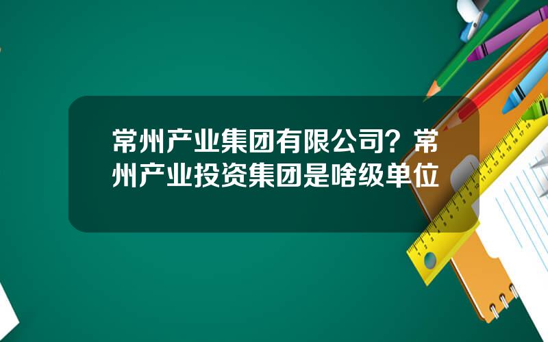 常州产业集团有限公司？常州产业投资集团是啥级单位