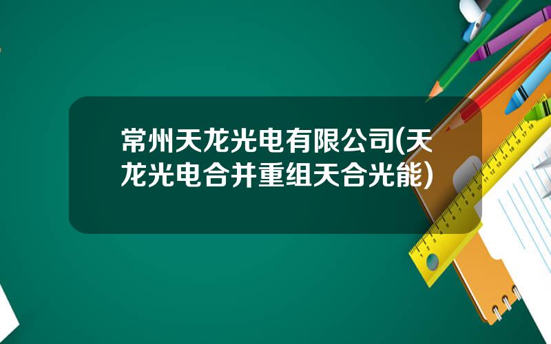 常州天龙光电有限公司(天龙光电合并重组天合光能)