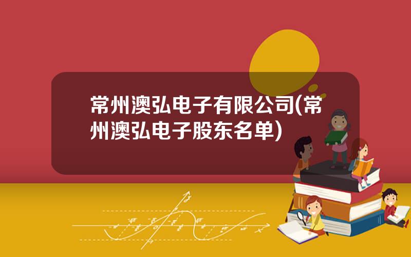 常州澳弘电子有限公司(常州澳弘电子股东名单)