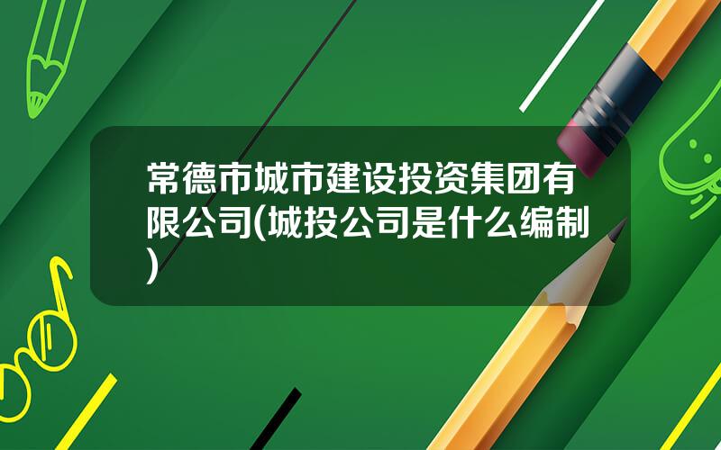 常德市城市建设投资集团有限公司(城投公司是什么编制)
