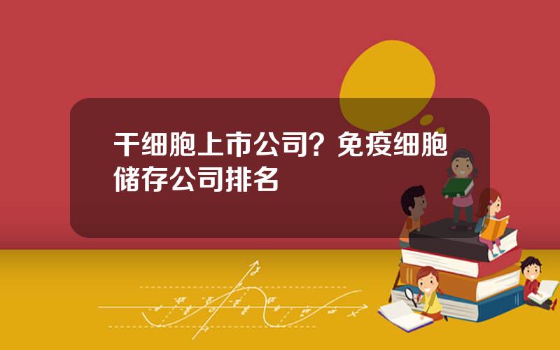 干细胞上市公司？免疫细胞储存公司排名