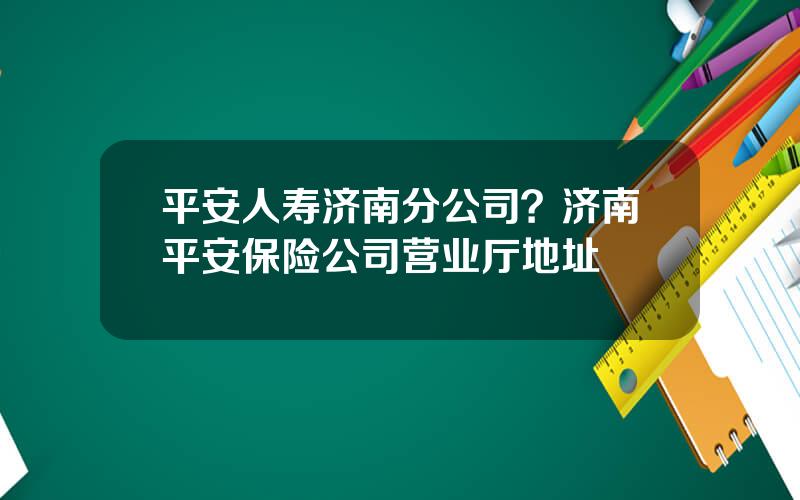 平安人寿济南分公司？济南平安保险公司营业厅地址