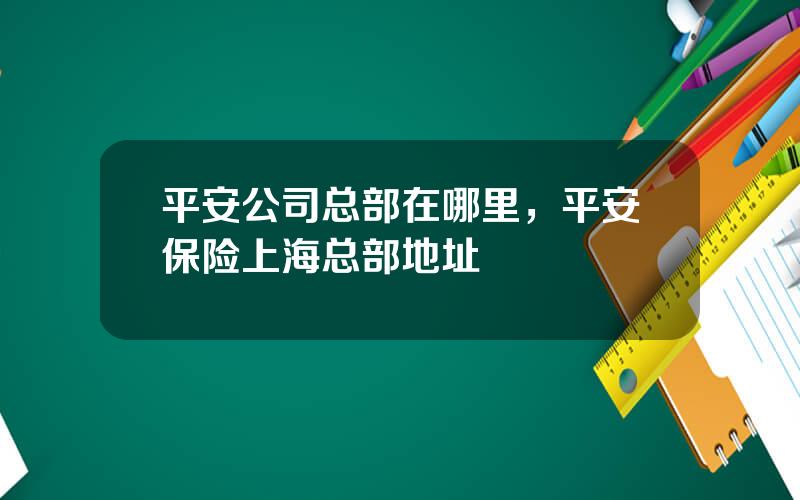 平安公司总部在哪里，平安保险上海总部地址