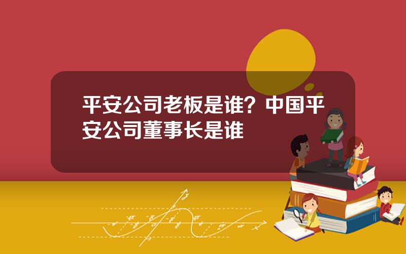 平安公司老板是谁？中国平安公司董事长是谁