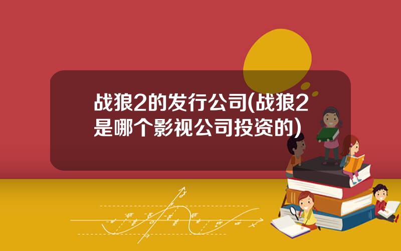 战狼2的发行公司(战狼2是哪个影视公司投资的)