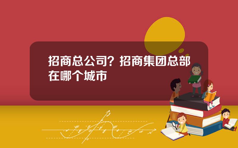 招商总公司？招商集团总部在哪个城市