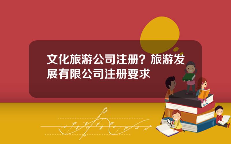 文化旅游公司注册？旅游发展有限公司注册要求