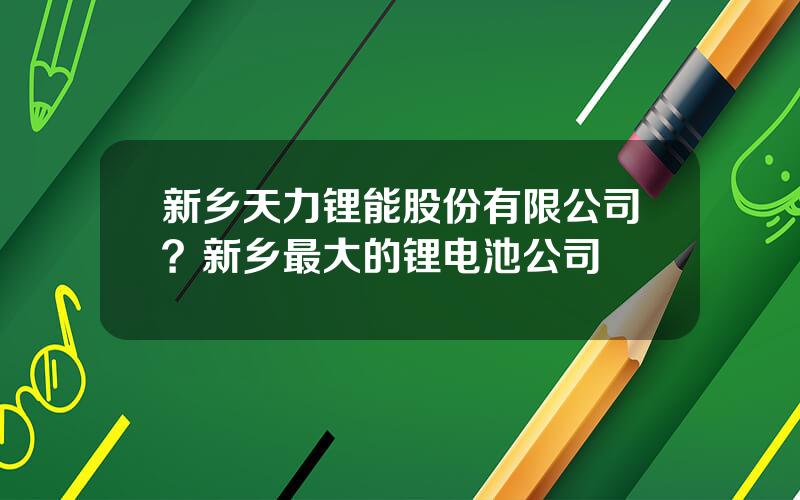 新乡天力锂能股份有限公司？新乡最大的锂电池公司