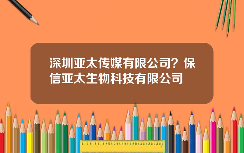 深圳亚太传媒有限公司？保信亚太生物科技有限公司
