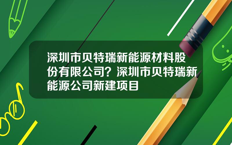 深圳市贝特瑞新能源材料股份有限公司？深圳市贝特瑞新能源公司新建项目