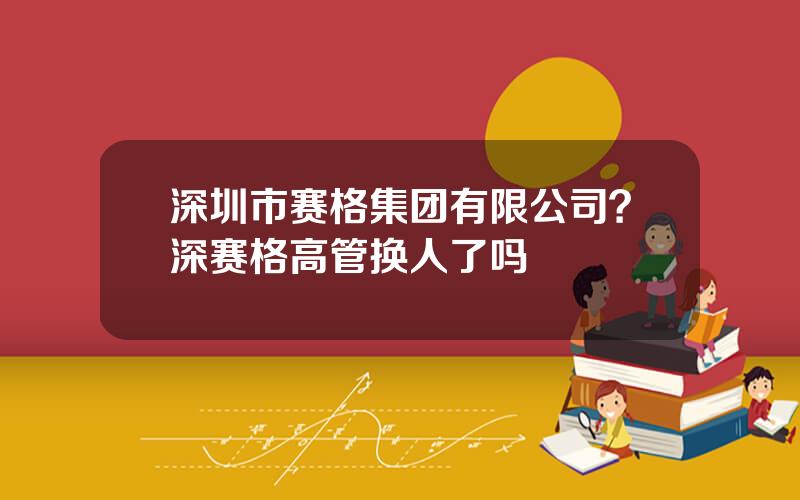 深圳市赛格集团有限公司？深赛格高管换人了吗