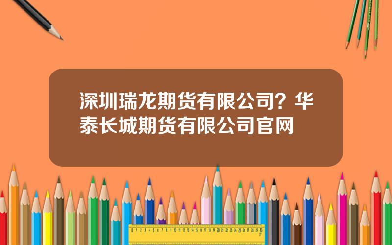 深圳瑞龙期货有限公司？华泰长城期货有限公司官网