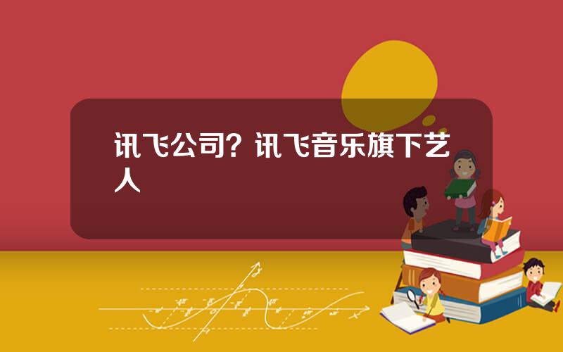 讯飞公司？讯飞音乐旗下艺人