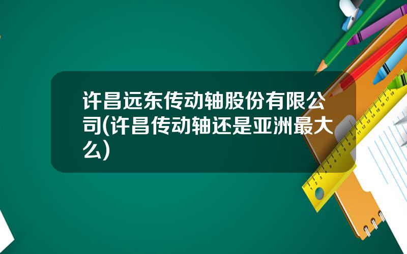 许昌远东传动轴股份有限公司(许昌传动轴还是亚洲最大么)
